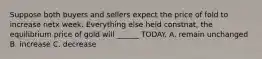 Suppose both buyers and sellers expect the price of fold to increase netx week. Everything else held constnat, the equilibrium price of gold will ______ TODAY. A. remain unchanged B. increase C. decrease