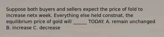 Suppose both buyers and sellers expect the price of fold to increase netx week. Everything else held constnat, the equilibrium price of gold will ______ TODAY. A. remain unchanged B. increase C. decrease