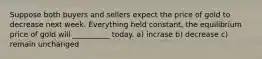 Suppose both buyers and sellers expect the price of gold to decrease next week. Everything held constant, the equilibrium price of gold will __________ today. a) incrase b) decrease c) remain unchanged