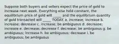 Suppose both buyers and sellers expect the price of gold to increase next week. Everything else held constant, the equilibrium price of gold will _____ and the equilibrium quantity of gold transacted will _____ TODAY. a. increase; increase b. increase; decrease c. increase; be ambiguous d. decrease; increase e. decrease; decrease f. decrease; be ambiguous g. be ambiguous; increase h. be ambiguous; decrease i. be ambiguous; be ambiguous