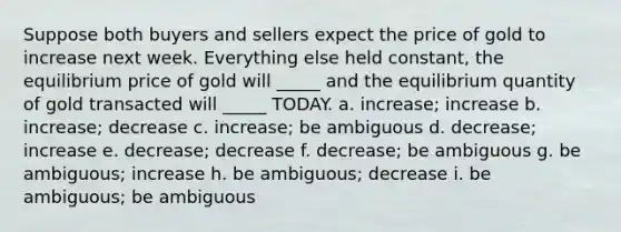 Suppose both buyers and sellers expect the price of gold to increase next week. Everything else held constant, the equilibrium price of gold will _____ and the equilibrium quantity of gold transacted will _____ TODAY. a. increase; increase b. increase; decrease c. increase; be ambiguous d. decrease; increase e. decrease; decrease f. decrease; be ambiguous g. be ambiguous; increase h. be ambiguous; decrease i. be ambiguous; be ambiguous