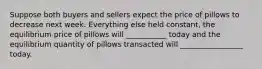 Suppose both buyers and sellers expect the price of pillows to decrease next week. Everything else held constant, the equilibrium price of pillows will ___________ today and the equilibrium quantity of pillows transacted will _________________ today.