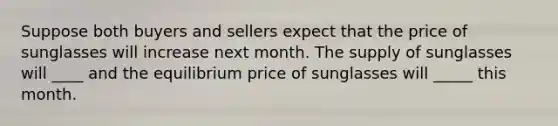 Suppose both buyers and sellers expect that the price of sunglasses will increase next month. The supply of sunglasses will ____ and the equilibrium price of sunglasses will _____ this month.