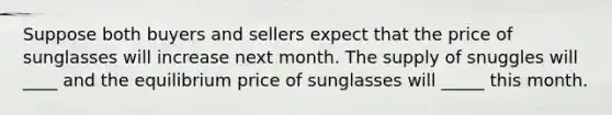 Suppose both buyers and sellers expect that the price of sunglasses will increase next month. The supply of snuggles will ____ and the equilibrium price of sunglasses will _____ this month.