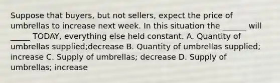 Suppose that buyers, but not sellers, expect the price of umbrellas to increase next week. In this situation the ______ will _____ TODAY, everything else held constant. A. Quantity of umbrellas supplied;decrease B. Quantity of umbrellas supplied; increase C. Supply of umbrellas; decrease D. Supply of umbrellas; increase