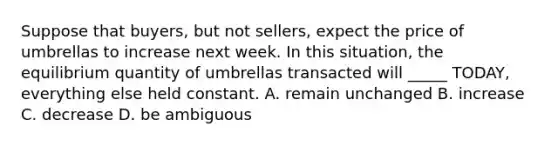 Suppose that buyers, but not sellers, expect the price of umbrellas to increase next week. In this situation, the equilibrium quantity of umbrellas transacted will _____ TODAY, everything else held constant. A. remain unchanged B. increase C. decrease D. be ambiguous