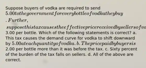 Suppose buyers of vodka are required to send 5.00 to the government for every bottle of vodka they buy. Further, suppose this tax causes the effective price received by sellers of vodka to fall by3.00 per bottle. Which of the following statements is correct? a. This tax causes the demand curve for vodka to shift downward by 5.00 at each quantity of vodka. b. The price paid by buyers is2.00 per bottle more than it was before the tax. c. Sixty percent of the burden of the tax falls on sellers. d. All of the above are correct.