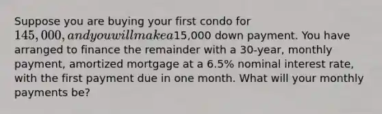 Suppose you are buying your first condo for 145,000, and you will make a15,000 down payment. You have arranged to finance the remainder with a 30-year, monthly payment, amortized mortgage at a 6.5% nominal interest rate, with the first payment due in one month. What will your monthly payments be?