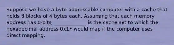 Suppose we have a byte-addressable computer with a cache that holds 8 blocks of 4 bytes each. Assuming that each memory address has 8-bits, _____________ is the cache set to which the hexadecimal address 0x1F would map if the computer uses direct mapping.