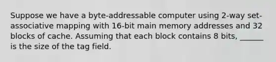 Suppose we have a byte-addressable computer using 2-way set-associative mapping with 16-bit main memory addresses and 32 blocks of cache. Assuming that each block contains 8 bits, ______ is the size of the tag field.