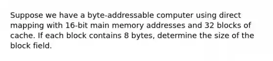 Suppose we have a byte-addressable computer using direct mapping with 16-bit main memory addresses and 32 blocks of cache. If each block contains 8 bytes, determine the size of the block field.