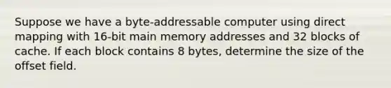 Suppose we have a byte-addressable computer using direct mapping with 16-bit main memory addresses and 32 blocks of cache. If each block contains 8 bytes, determine the size of the offset field.