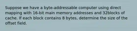 Suppose we have a byte-addressable computer using direct mapping with 16-bit main memory addresses and 32blocks of cache. If each block contains 8 bytes, determine the size of the offset field.