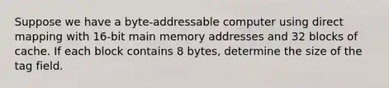 Suppose we have a byte-addressable computer using direct mapping with 16-bit main memory addresses and 32 blocks of cache. If each block contains 8 bytes, determine the size of the tag field.