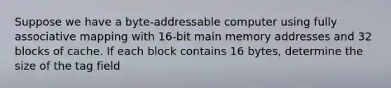 Suppose we have a byte-addressable computer using fully associative mapping with 16-bit main memory addresses and 32 blocks of cache. If each block contains 16 bytes, determine the size of the tag field