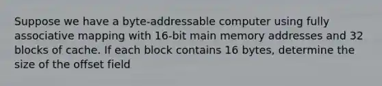 Suppose we have a byte-addressable computer using fully associative mapping with 16-bit main memory addresses and 32 blocks of cache. If each block contains 16 bytes, determine the size of the offset field