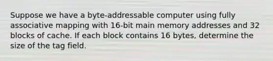 Suppose we have a byte-addressable computer using fully associative mapping with 16-bit main memory addresses and 32 blocks of cache. If each block contains 16 bytes, determine the size of the tag field.