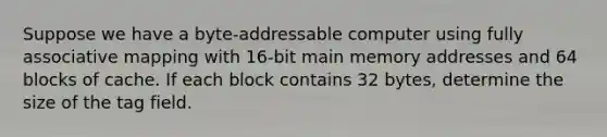 Suppose we have a byte-addressable computer using fully associative mapping with 16-bit main memory addresses and 64 blocks of cache. If each block contains 32 bytes, determine the size of the tag field.