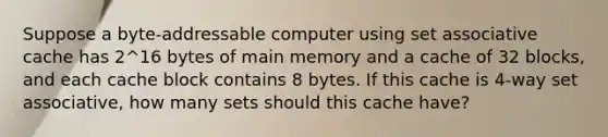 Suppose a byte-addressable computer using set associative cache has 2^16 bytes of main memory and a cache of 32 blocks, and each cache block contains 8 bytes. If this cache is 4-way set associative, how many sets should this cache have?