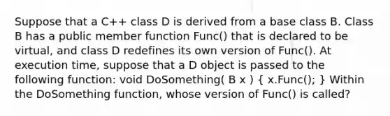 Suppose that a C++ class D is derived from a base class B. Class B has a public member function Func() that is declared to be virtual, and class D redefines its own version of Func(). At execution time, suppose that a D object is passed to the following function: void DoSomething( B x ) ( x.Func(); ) Within the DoSomething function, whose version of Func() is called?