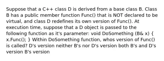 Suppose that a C++ class D is derived from a base class B. Class B has a public member function Func() that is NOT declared to be virtual, and class D redefines its own version of Func(). At execution time, suppose that a D object is passed to the following function as it's parameter: void DoSomething (B& x) ( x.Func(); ) Within DoSomething function, whos version of Func() is called? D's version neither B's nor D's version both B's and D's version B's version