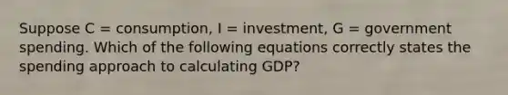 Suppose C = consumption, I = investment, G = government spending. Which of the following equations correctly states the spending approach to calculating GDP?