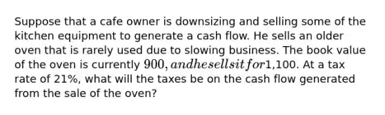 Suppose that a cafe owner is downsizing and selling some of the kitchen equipment to generate a cash flow. He sells an older oven that is rarely used due to slowing business. The book value of the oven is currently 900, and he sells it for1,100. At a tax rate of 21%, what will the taxes be on the cash flow generated from the sale of the oven?