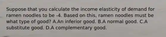 Suppose that you calculate the income elasticity of demand for ramen noodles to be -4. Based on this, ramen noodles must be what type of good? A.An inferior good. B.A normal good. C.A substitute good. D.A complementary good.