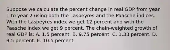 Suppose we calculate the percent change in real GDP from year 1 to year 2 using both the Laspeyres and the Paasche indices. With the Laspeyres index we get 12 percent and with the Paasche index we get 9 percent. The chain-weighted growth of real GDP is: A. 1.5 percent. B. 9.75 percent. C. 1.33 percent. D. 9.5 percent. E. 10.5 percent.