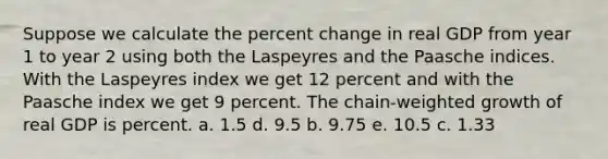 Suppose we calculate the percent change in real GDP from year 1 to year 2 using both the Laspeyres and the Paasche indices. With the Laspeyres index we get 12 percent and with the Paasche index we get 9 percent. The chain-weighted growth of real GDP is percent. a. 1.5 d. 9.5 b. 9.75 e. 10.5 c. 1.33