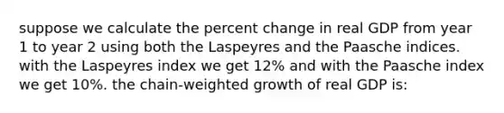 suppose we calculate the percent change in real GDP from year 1 to year 2 using both the Laspeyres and the Paasche indices. with the Laspeyres index we get 12% and with the Paasche index we get 10%. the chain-weighted growth of real GDP is: