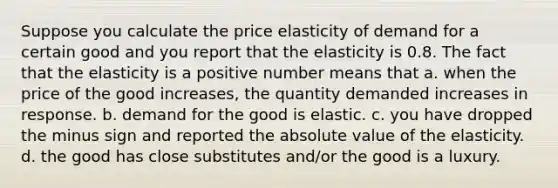 Suppose you calculate the price elasticity of demand for a certain good and you report that the elasticity is 0.8. The fact that the elasticity is a positive number means that a. when the price of the good increases, the quantity demanded increases in response. b. demand for the good is elastic. c. you have dropped the minus sign and reported the absolute value of the elasticity. d. the good has close substitutes and/or the good is a luxury.