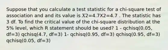 Suppose that you calculate a test statistic for a chi-square test of association and and its value is 𝑋2=4.7X2=4.7 . The statistic has 3 df. To find the critical value of the chi-square distribution at the 5% level, which R statement should be used? 1 - qchisq(0.05, df=3) qchisq(4.7, df=3) 1- qchisq(0.95, df=3) qchisq(0.95, df=3) qchisq(0.05, df=3)