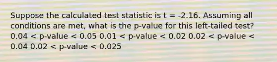 Suppose the calculated test statistic is t = -2.16. Assuming all conditions are met, what is the p-value for this left-tailed test? 0.04 < p-value < 0.05 0.01 < p-value < 0.02 0.02 < p-value < 0.04 0.02 < p-value < 0.025