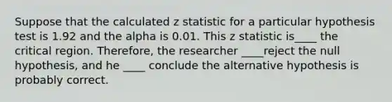 Suppose that the calculated z statistic for a particular hypothesis test is 1.92 and the alpha is 0.01. This z statistic is____ the critical region. Therefore, the researcher ____reject the null hypothesis, and he ____ conclude the alternative hypothesis is probably correct.