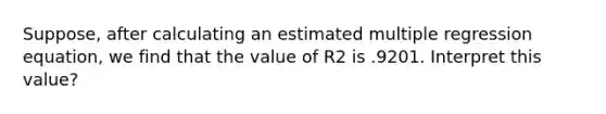 Suppose, after calculating an estimated multiple regression equation, we find that the value of R2 is .9201. Interpret this value?