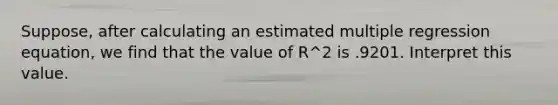 Suppose, after calculating an estimated multiple regression equation, we find that the value of R^2 is .9201. Interpret this value.