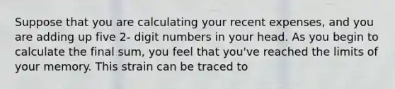 Suppose that you are calculating your recent expenses, and you are adding up five 2- digit numbers in your head. As you begin to calculate the final sum, you feel that you've reached the limits of your memory. This strain can be traced to