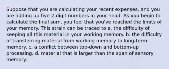 Suppose that you are calculating your recent expenses, and you are adding up five 2-digit numbers in your head. As you begin to calculate the final sum, you feel that you've reached the limits of your memory. This strain can be traced to a. the difficulty of keeping all this material in your working memory. b. the difficulty of transferring material from working memory to long-term memory. c. a conflict between top-down and bottom-up processing. d. material that is larger than the span of sensory memory.