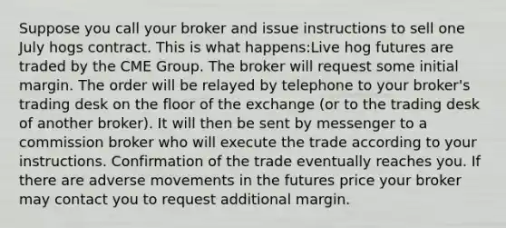 Suppose you call your broker and issue instructions to sell one July hogs contract. This is what happens:Live hog futures are traded by the CME Group. The broker will request some initial margin. The order will be relayed by telephone to your broker's trading desk on the floor of the exchange (or to the trading desk of another broker). It will then be sent by messenger to a commission broker who will execute the trade according to your instructions. Confirmation of the trade eventually reaches you. If there are adverse movements in the futures price your broker may contact you to request additional margin.