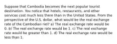 Suppose that Cambodia becomes the next popular tourist destination. You notice that hotels, restaurants, and other services cost much less there than in the United States. From the perspective of the U.S. dollar, what would be the real exchange rate of the Cambodian riel? a) The real exchange rate would be 0. b) The real exchange rate would be 1. c) The real exchange rate would be greater than 1. d) The real exchange rate would be less than 1.