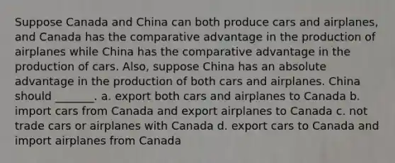 Suppose Canada and China can both produce cars and airplanes, and Canada has the comparative advantage in the production of airplanes while China has the comparative advantage in the production of cars. Also, suppose China has an absolute advantage in the production of both cars and airplanes. China should _______. a. export both cars and airplanes to Canada b. import cars from Canada and export airplanes to Canada c. not trade cars or airplanes with Canada d. export cars to Canada and import airplanes from Canada