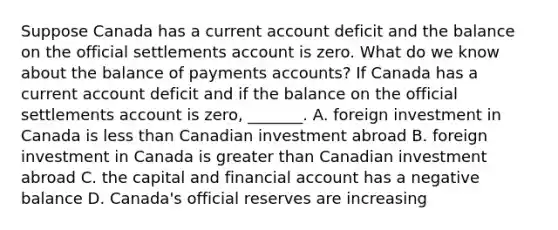 Suppose Canada has a current account deficit and the balance on the official settlements account is zero. What do we know about the balance of payments​ accounts? If Canada has a current account deficit and if the balance on the official settlements account is​ zero, _______. A. foreign investment in Canada is less than Canadian investment abroad B. foreign investment in Canada is greater than Canadian investment abroad C. the capital and financial account has a negative balance D. Canada's official reserves are increasing