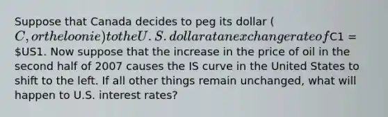 Suppose that Canada decides to peg its dollar (C, or the loonie) to the U.S. dollar at an exchange rate ofC1 = US1. Now suppose that the increase in the price of oil in the second half of 2007 causes the IS curve in the United States to shift to the left. If all other things remain unchanged, what will happen to U.S. interest rates?