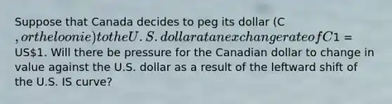 Suppose that Canada decides to peg its dollar (C, or the loonie) to the U.S. dollar at an exchange rate of C1 = US1. Will there be pressure for the Canadian dollar to change in value against the U.S. dollar as a result of the leftward shift of the U.S. IS curve?