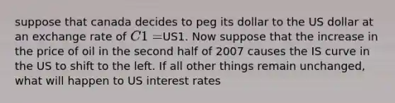 suppose that canada decides to peg its dollar to the US dollar at an exchange rate of C1=US1. Now suppose that the increase in the price of oil in the second half of 2007 causes the IS curve in the US to shift to the left. If all other things remain unchanged, what will happen to US interest rates