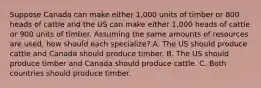 Suppose Canada can make either 1,000 units of timber or 800 heads of cattle and the US can make either 1,000 heads of cattle or 900 units of timber. Assuming the same amounts of resources are used, how should each specialize? A. The US should produce cattle and Canada should produce timber. B. The US should produce timber and Canada should produce cattle. C. Both countries should produce timber.