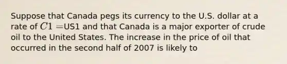 Suppose that Canada pegs its currency to the U.S. dollar at a rate of C1 =US1 and that Canada is a major exporter of crude oil to the United States. The increase in the price of oil that occurred in the second half of 2007 is likely to