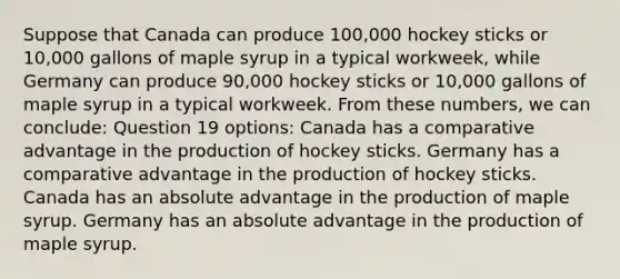 Suppose that Canada can produce 100,000 hockey sticks or 10,000 gallons of maple syrup in a typical workweek, while Germany can produce 90,000 hockey sticks or 10,000 gallons of maple syrup in a typical workweek. From these numbers, we can conclude: Question 19 options: Canada has a comparative advantage in the production of hockey sticks. Germany has a comparative advantage in the production of hockey sticks. Canada has an absolute advantage in the production of maple syrup. Germany has an absolute advantage in the production of maple syrup.