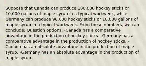 Suppose that Canada can produce 100,000 hockey sticks or 10,000 gallons of maple syrup in a typical workweek, while Germany can produce 90,000 hockey sticks or 10,000 gallons of maple syrup in a typical workweek. From these numbers, we can conclude: Question options: -Canada has a comparative advantage in the production of hockey sticks. -Germany has a comparative advantage in the production of hockey sticks. -Canada has an absolute advantage in the production of maple syrup. -Germany has an absolute advantage in the production of maple syrup.